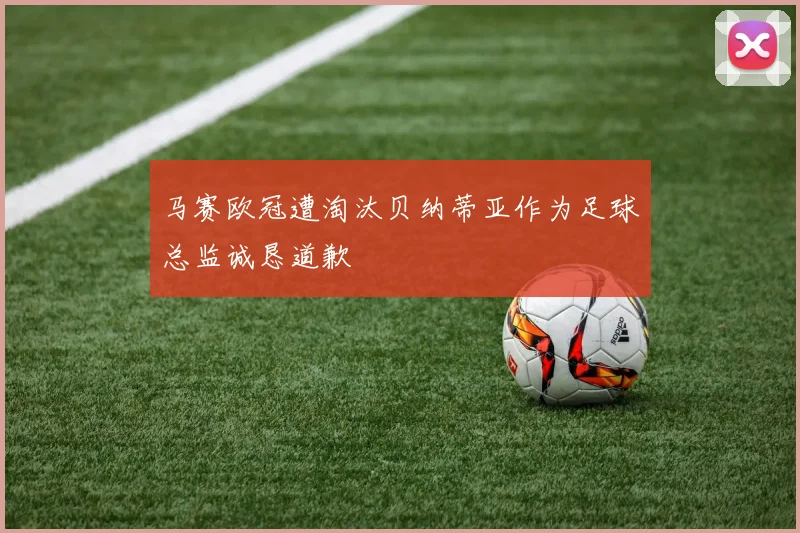 马赛欧冠遭淘汰贝纳蒂亚作为足球总监诚恳道歉