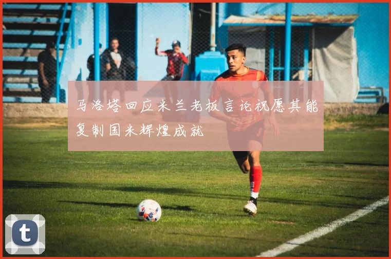 马洛塔回应米兰老板言论祝愿其能复制国米辉煌成就