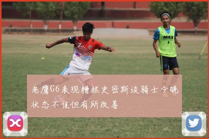 老鹰G6表现糟糕史密斯谈骑士今晚状态不佳但有所改善