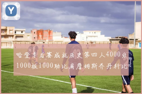 哈登季后赛成就历史第四人4000分1000板1000助比肩詹姆斯乔丹科比
