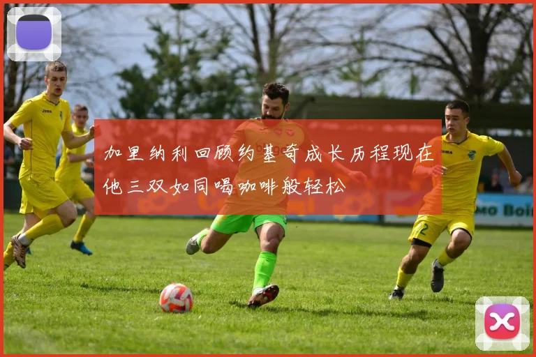 加里纳利回顾约基奇成长历程现在他三双如同喝咖啡般轻松