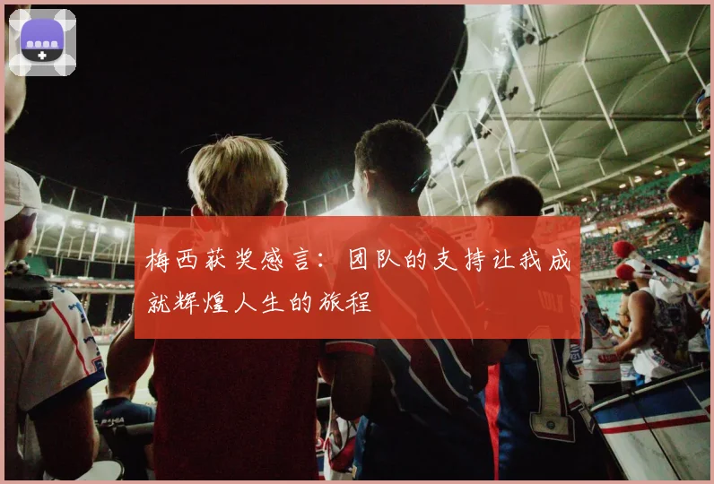 梅西获奖感言：团队的支持让我成就辉煌人生的旅程