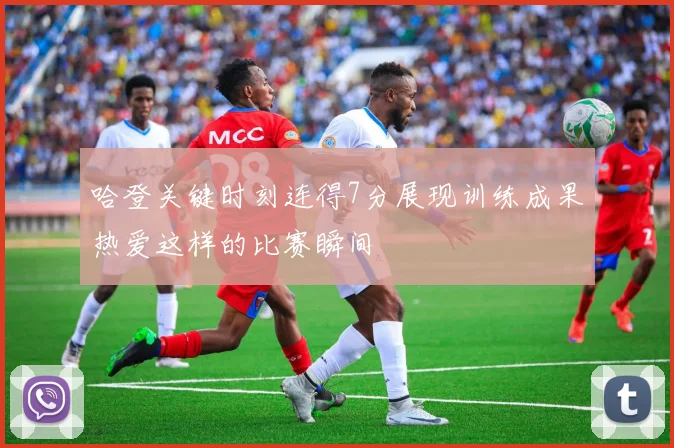 哈登关键时刻连得7分展现训练成果热爱这样的比赛瞬间