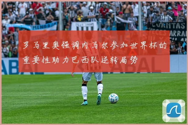 罗马里奥强调内马尔参加世界杯的重要性助力巴西队逆转局势