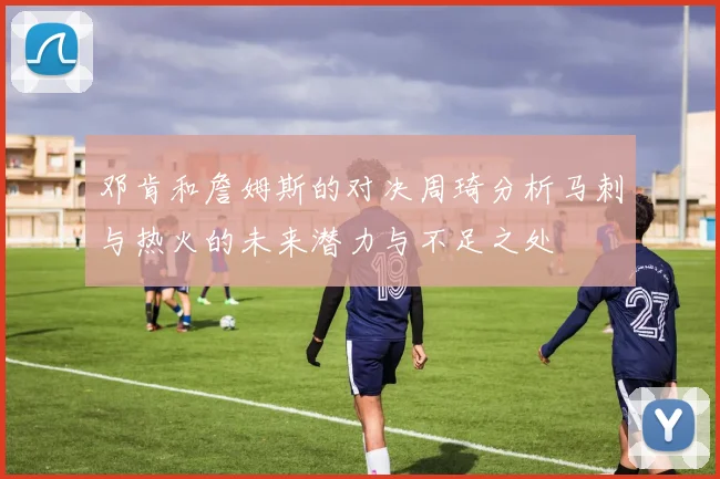 邓肯和詹姆斯的对决周琦分析马刺与热火的未来潜力与不足之处