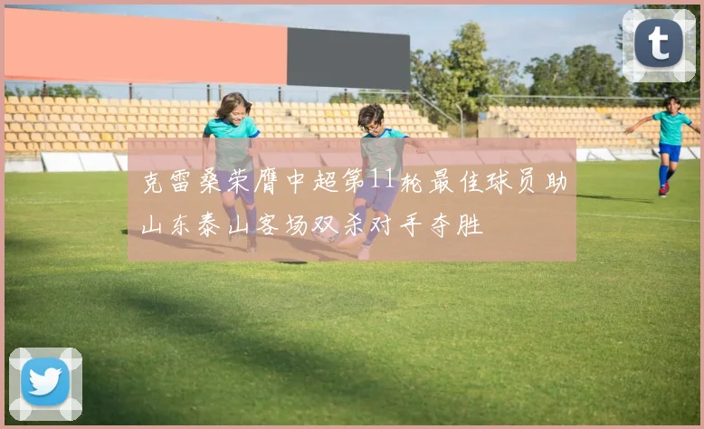 克雷桑荣膺中超第11轮最佳球员助山东泰山客场双杀对手夺胜