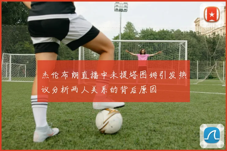 杰伦布朗直播中未提塔图姆引发热议分析两人关系的背后原因