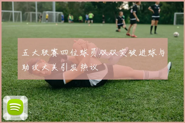 五大联赛四位球员双双突破进球与助攻大关引发热议