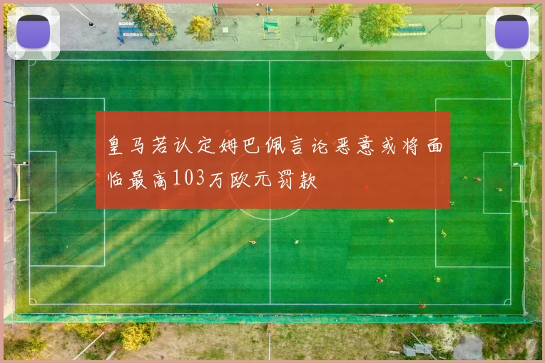 皇马若认定姆巴佩言论恶意或将面临最高103万欧元罚款