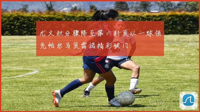 尤文积分骤降至第六科莫以一球领先帕尔马莫雷诺精彩破门