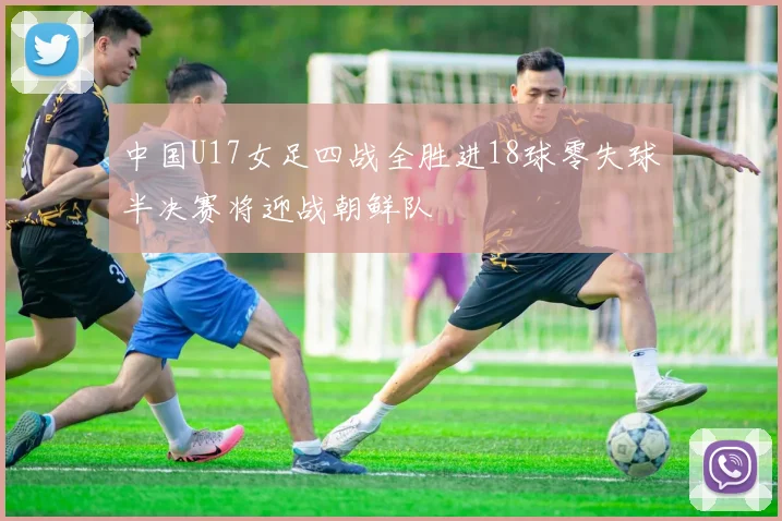 中国U17女足四战全胜进18球零失球半决赛将迎战朝鲜队
