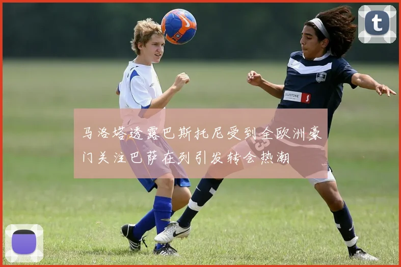 马洛塔透露巴斯托尼受到全欧洲豪门关注巴萨在列引发转会热潮