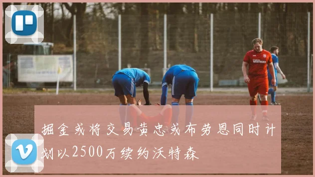 掘金或将交易黄忠或布劳恩同时计划以2500万续约沃特森