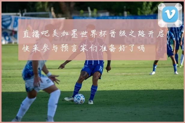 直播吧美加墨世界杯晋级之路开启快来参与预言家们准备好了吗
